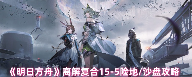 《明日方舟》离解复合15-5险地/沙盘攻略